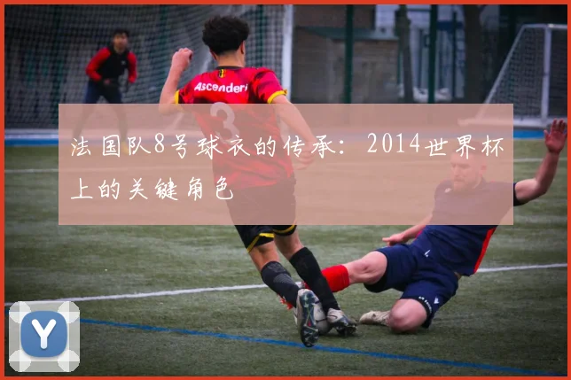 法国队8号球衣的传承：2014世界杯上的关键角色