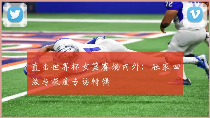 直击世界杯女篮赛场内外：独家回放与深度专访特辑