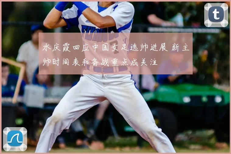 水庆霞回应中国女足选帅进展 新主帅时间表和备战重点成关注