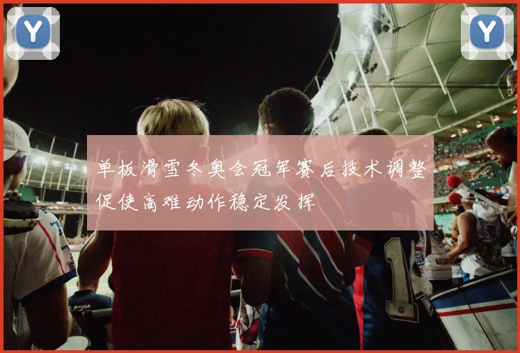 单板滑雪冬奥会冠军赛后技术调整促使高难动作稳定发挥