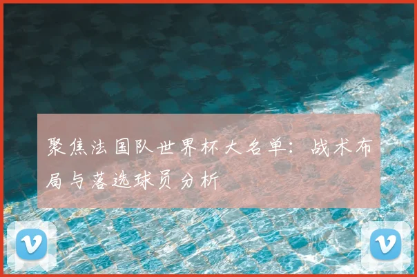 聚焦法国队世界杯大名单：战术布局与落选球员分析