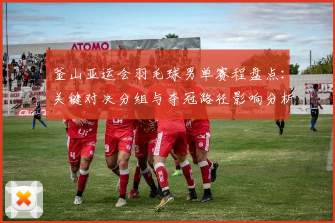 釜山亚运会羽毛球男单赛程盘点：关键对决分组与夺冠路径影响分析