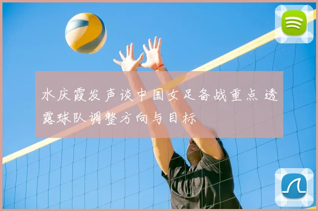 水庆霞发声谈中国女足备战重点 透露球队调整方向与目标