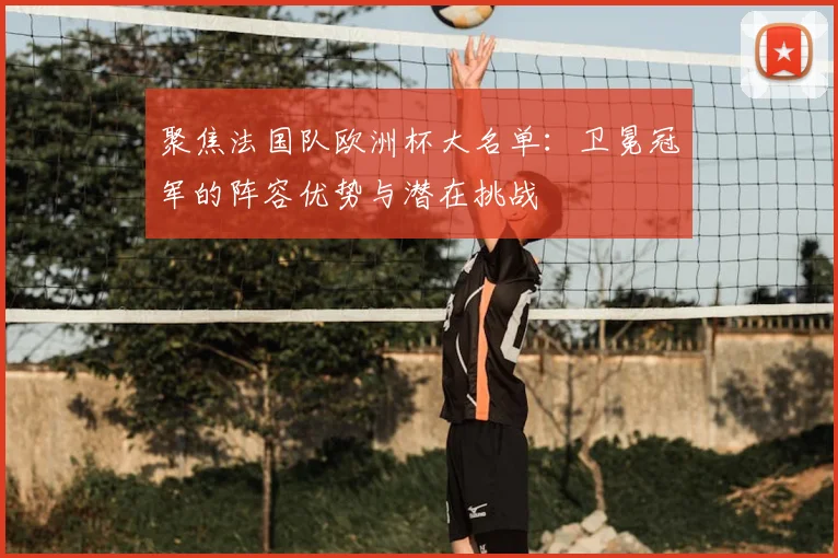 聚焦法国队欧洲杯大名单：卫冕冠军的阵容优势与潜在挑战