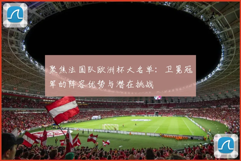 聚焦法国队欧洲杯大名单：卫冕冠军的阵容优势与潜在挑战