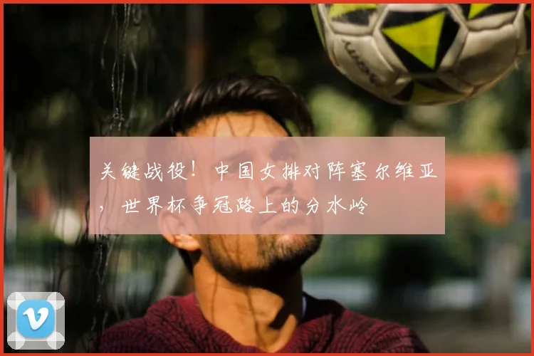 关键战役！中国女排对阵塞尔维亚，世界杯争冠路上的分水岭