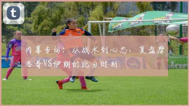 内幕专访：从战术到心态，复盘摩洛哥VS伊朗的比分时刻