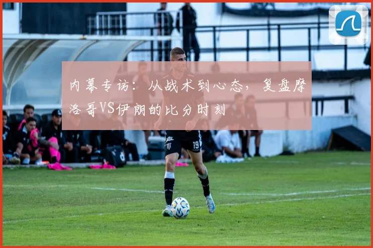 内幕专访：从战术到心态，复盘摩洛哥VS伊朗的比分时刻