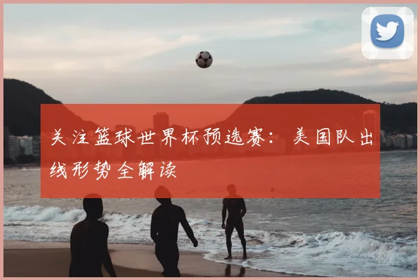 关注篮球世界杯预选赛：美国队出线形势全解读