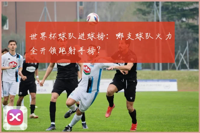 世界杯球队进球榜:哪支球队火力全开领跑射手榜?