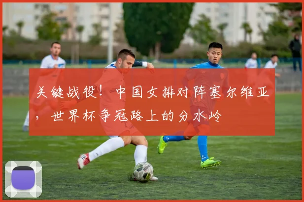 关键战役！中国女排对阵塞尔维亚，世界杯争冠路上的分水岭