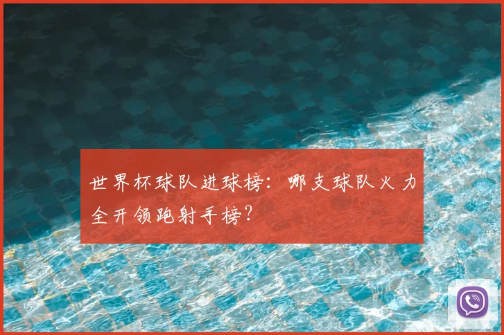世界杯球队进球榜:哪支球队火力全开领跑射手榜?