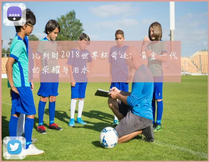 比利时2018世界杯奇迹：黄金一代的荣耀与泪水