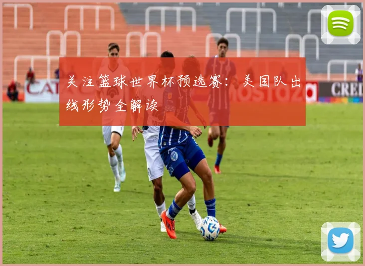 关注篮球世界杯预选赛：美国队出线形势全解读