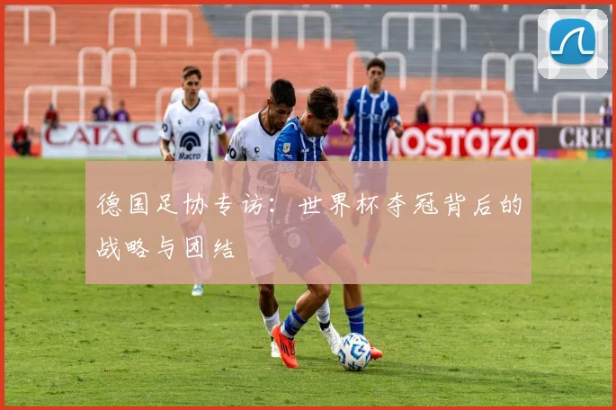 德国足协专访：世界杯夺冠背后的战略与团结